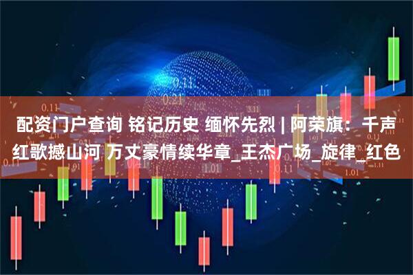 配资门户查询 铭记历史 缅怀先烈 | 阿荣旗：千声红歌撼山河 万丈豪情续华章_王杰广场_旋律_红色