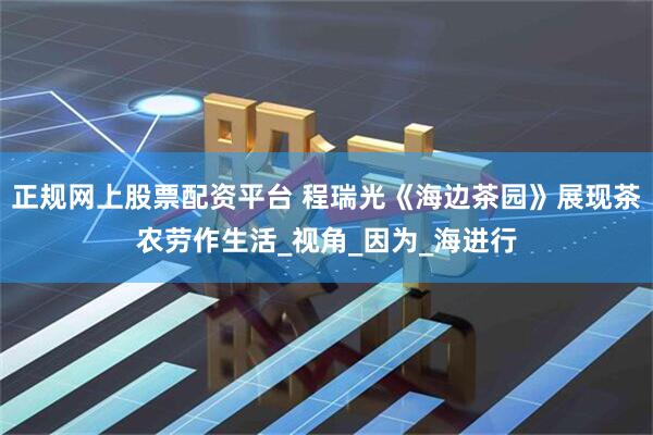 正规网上股票配资平台 程瑞光《海边茶园》展现茶农劳作生活_视角_因为_海进行