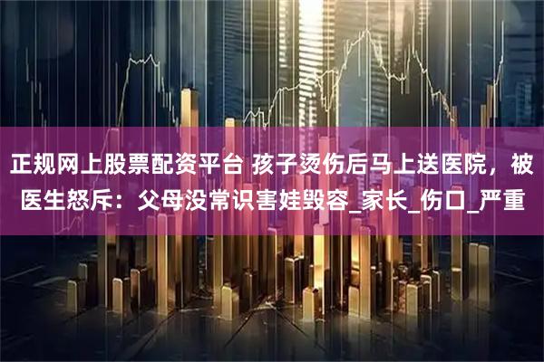 正规网上股票配资平台 孩子烫伤后马上送医院，被医生怒斥：父母没常识害娃毁容_家长_伤口_严重
