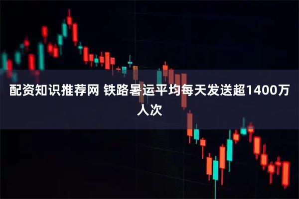 配资知识推荐网 铁路暑运平均每天发送超1400万人次