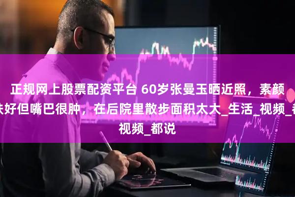 正规网上股票配资平台 60岁张曼玉晒近照，素颜皮肤好但嘴巴很肿，在后院里散步面积太大_生活_视频_都说