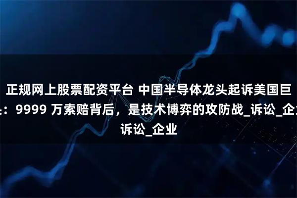 正规网上股票配资平台 中国半导体龙头起诉美国巨头：9999 万索赔背后，是技术博弈的攻防战_诉讼_企业