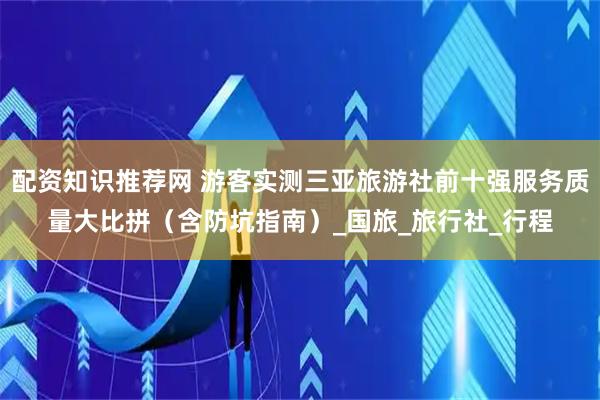 配资知识推荐网 游客实测三亚旅游社前十强服务质量大比拼（含防坑指南）_国旅_旅行社_行程
