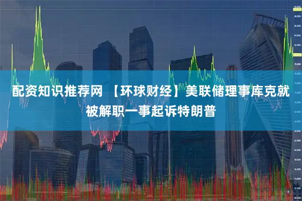 配资知识推荐网 【环球财经】美联储理事库克就被解职一事起诉特朗普