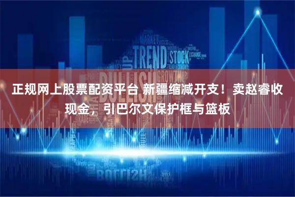 正规网上股票配资平台 新疆缩减开支！卖赵睿收现金，引巴尔文保护框与篮板