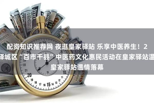 配资知识推荐网 夜逛皇家驿站 乐享中医养生！2025年驿城区“百市千县”中医药文化惠民活动在皇家驿站温情落幕
