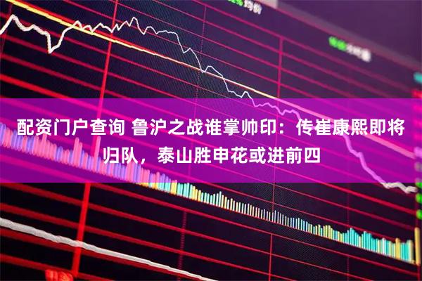 配资门户查询 鲁沪之战谁掌帅印：传崔康熙即将归队，泰山胜申花或进前四