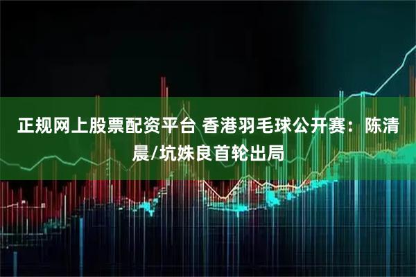 正规网上股票配资平台 香港羽毛球公开赛：陈清晨/坑姝良首轮出局