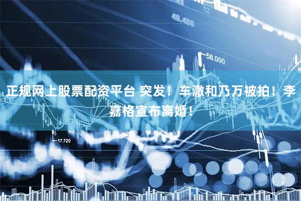 正规网上股票配资平台 突发！车澈和乃万被拍！李嘉格宣布离婚！