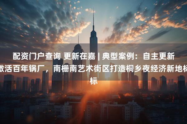 配资门户查询 更新在嘉 | 典型案例：自主更新激活百年锅厂，南栅南艺术街区打造桐乡夜经济新地标