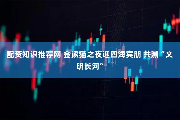 配资知识推荐网 金熊猫之夜迎四海宾朋 共溯“文明长河”