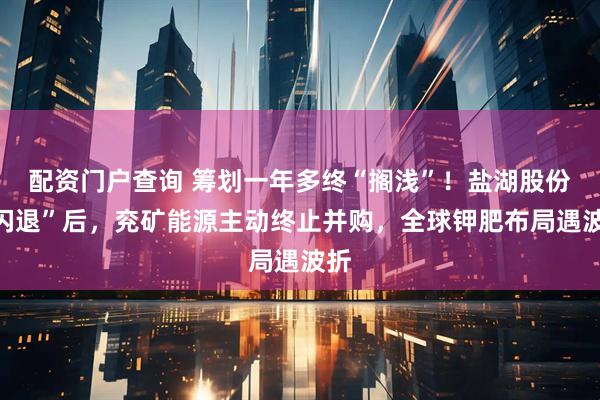 配资门户查询 筹划一年多终“搁浅”！盐湖股份“闪退”后，兖矿能源主动终止并购，全球钾肥布局遇波折