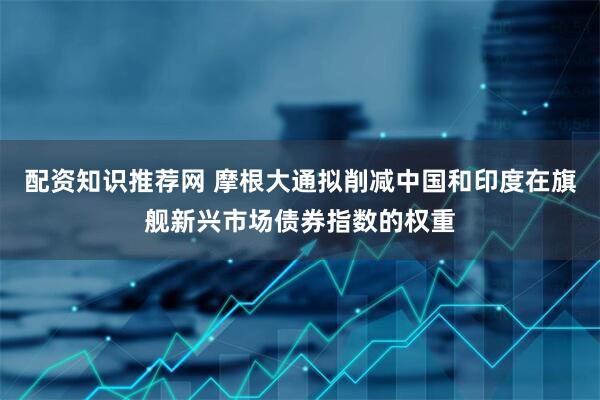 配资知识推荐网 摩根大通拟削减中国和印度在旗舰新兴市场债券指数的权重