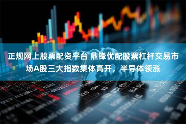 正规网上股票配资平台 鼎锋优配股票杠杆交易市场A股三大指数集体高开，半导体领涨