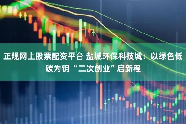 正规网上股票配资平台 盐城环保科技城：以绿色低碳为钥 “二次创业”启新程