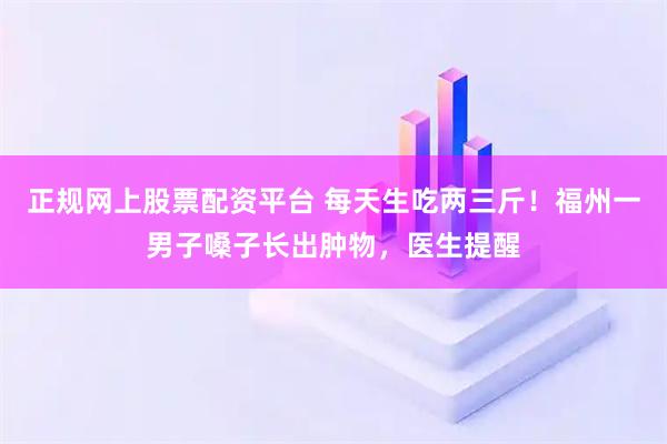 正规网上股票配资平台 每天生吃两三斤！福州一男子嗓子长出肿物，医生提醒