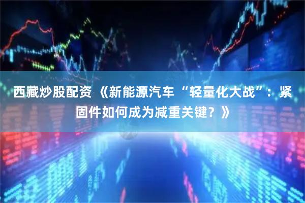 西藏炒股配资 《新能源汽车 “轻量化大战”：紧固件如何成为减重关键？》