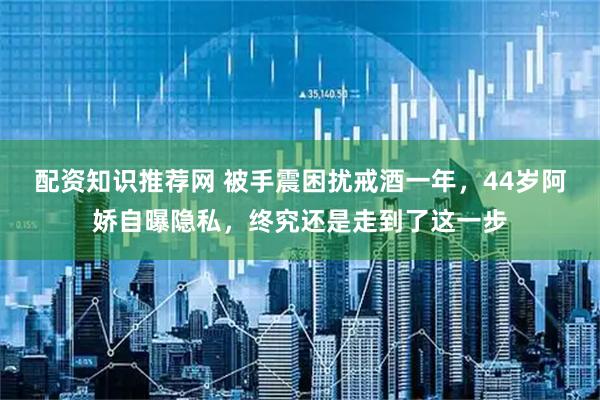 配资知识推荐网 被手震困扰戒酒一年,44岁阿娇自曝隐私,终究还是走到了这一步