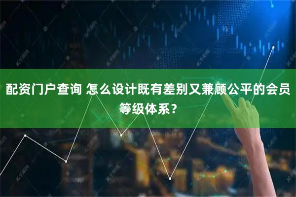 配资门户查询 怎么设计既有差别又兼顾公平的会员等级体系？
