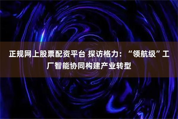 正规网上股票配资平台 探访格力：“领航级”工厂智能协同构建产业转型