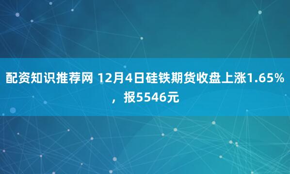 配资知识推荐网 12月4日硅铁期货收盘上涨1.65%，报5546元