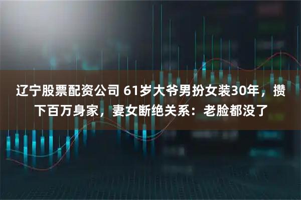 辽宁股票配资公司 61岁大爷男扮女装30年，攒下百万身家，妻女断绝关系：老脸都没了